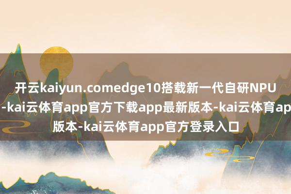 开云kaiyun.comedge10搭载新一代自研NPU（NNP400T）-kai云体育app官方下载app最新版本-kai云体育app官方登录入口