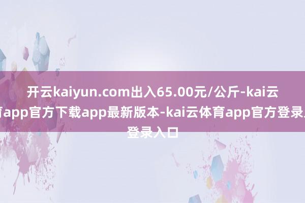 开云kaiyun.com出入65.00元/公斤-kai云体育app官方下载app最新版本-kai云体育app官方登录入口