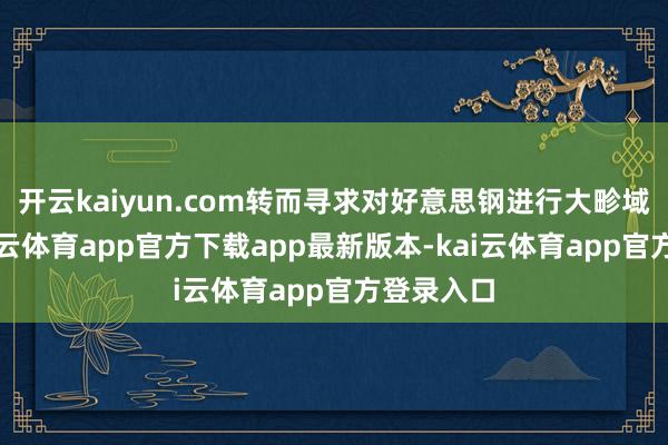 开云kaiyun.com转而寻求对好意思钢进行大畛域投资-kai云体育app官方下载app最新版本-kai云体育app官方登录入口