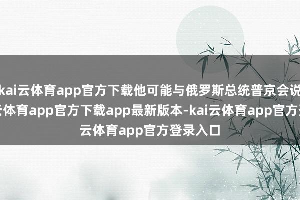 kai云体育app官方下载他可能与俄罗斯总统普京会说念-kai云体育app官方下载app最新版本-kai云体育app官方登录入口