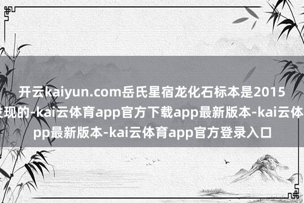 开云kaiyun.com岳氏星宿龙化石标本是2015年在禄丰市二钻山发现的-kai云体育app官方下载app最新版本-kai云体育app官方登录入口