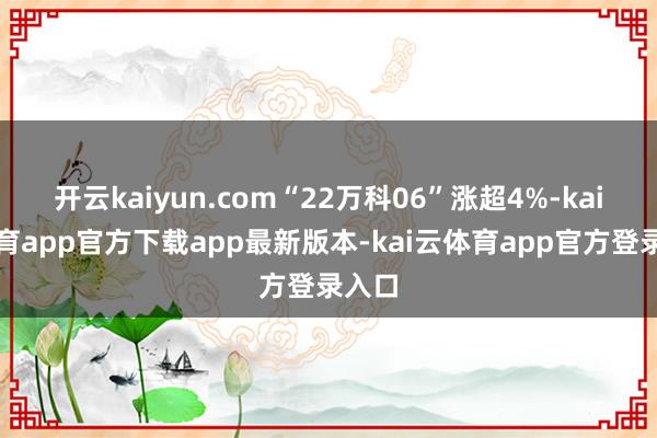 开云kaiyun.com“22万科06”涨超4%-kai云体育app官方下载app最新版本-kai云体育app官方登录入口