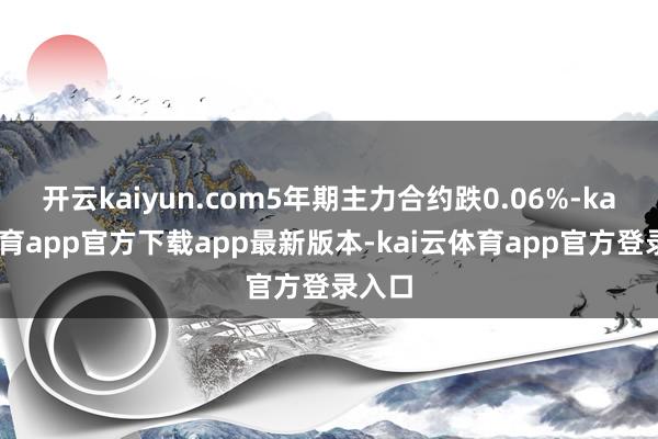 开云kaiyun.com5年期主力合约跌0.06%-kai云体育app官方下载app最新版本-kai云体育app官方登录入口