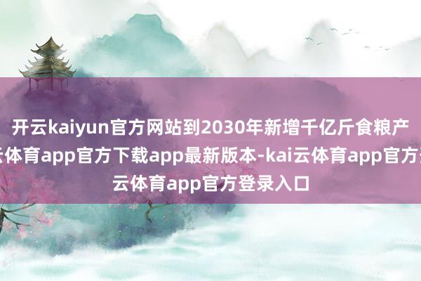 开云kaiyun官方网站到2030年新增千亿斤食粮产能-kai云体育app官方下载app最新版本-kai云体育app官方登录入口