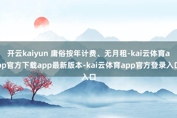 开云kaiyun 庸俗按年计费、无月租-kai云体育app官方下载app最新版本-kai云体育app官方登录入口