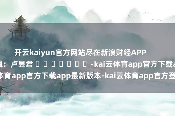 开云kaiyun官方网站尽在新浪财经APP            						职守剪辑：卢昱君 							-kai云体育app官方下载app最新版本-kai云体育app官方登录入口