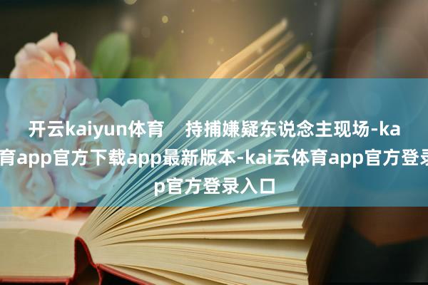 开云kaiyun体育    持捕嫌疑东说念主现场-kai云体育app官方下载app最新版本-kai云体育app官方登录入口