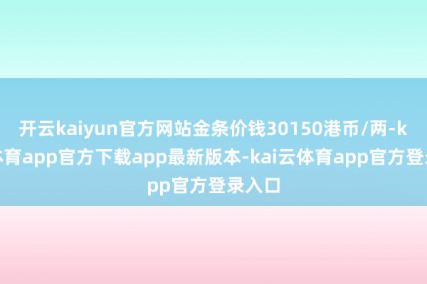 开云kaiyun官方网站金条价钱30150港币/两-kai云体育app官方下载app最新版本-kai云体育app官方登录入口