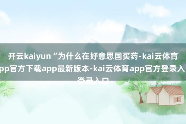 开云kaiyun“为什么在好意思国买药-kai云体育app官方下载app最新版本-kai云体育app官方登录入口