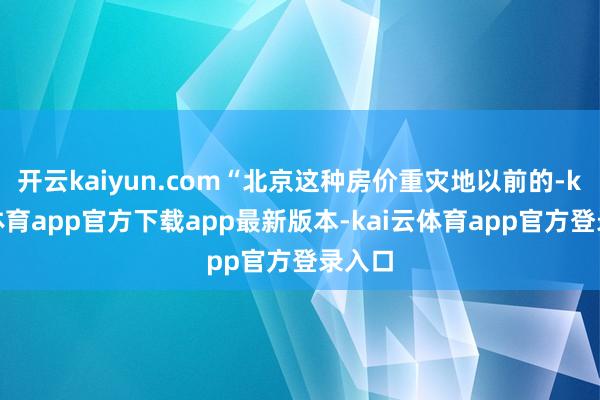 开云kaiyun.com“北京这种房价重灾地以前的-kai云体育app官方下载app最新版本-kai云体育app官方登录入口