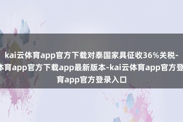 kai云体育app官方下载对泰国家具征收36%关税-kai云体育app官方下载app最新版本-kai云体育app官方登录入口