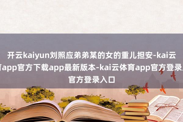 开云kaiyun刘照应弟弟某的女的重儿担安-kai云体育app官方下载app最新版本-kai云体育app官方登录入口