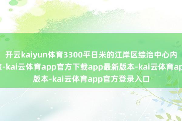 开云kaiyun体育3300平日米的江岸区综治中心内设有多个功能室-kai云体育app官方下载app最新版本-kai云体育app官方登录入口