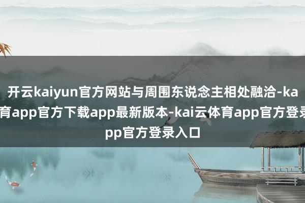 开云kaiyun官方网站与周围东说念主相处融洽-kai云体育app官方下载app最新版本-kai云体育app官方登录入口