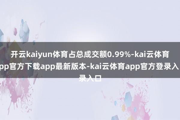 开云kaiyun体育占总成交额0.99%-kai云体育app官方下载app最新版本-kai云体育app官方登录入口