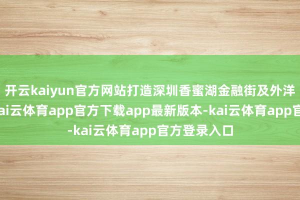 开云kaiyun官方网站打造深圳香蜜湖金融街及外洋换取中心-kai云体育app官方下载app最新版本-kai云体育app官方登录入口