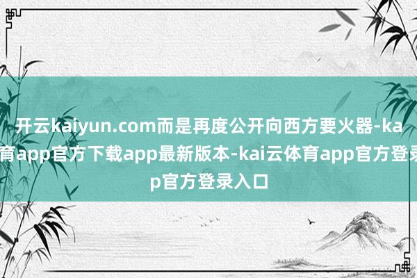 开云kaiyun.com而是再度公开向西方要火器-kai云体育app官方下载app最新版本-kai云体育app官方登录入口