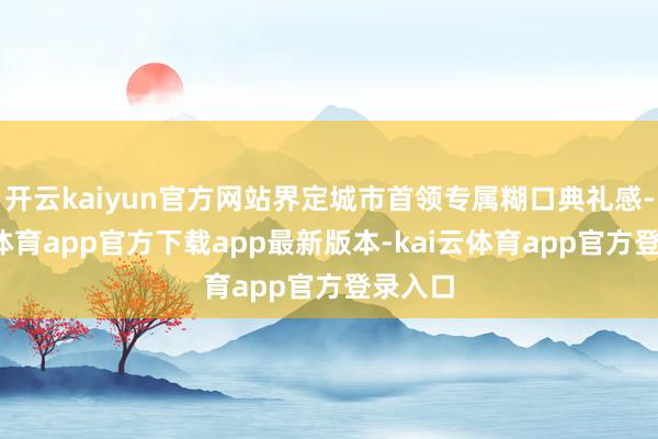 开云kaiyun官方网站界定城市首领专属糊口典礼感-kai云体育app官方下载app最新版本-kai云体育app官方登录入口