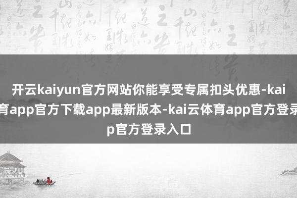 开云kaiyun官方网站你能享受专属扣头优惠-kai云体育app官方下载app最新版本-kai云体育app官方登录入口