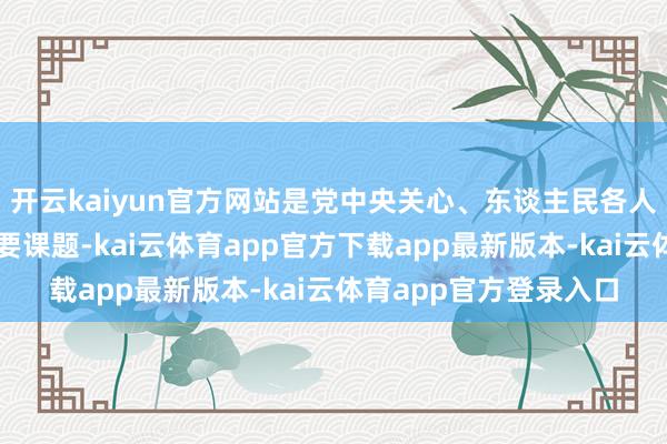 开云kaiyun官方网站是党中央关心、东谈主民各人温顺、社会关注的首要课题-kai云体育app官方下载app最新版本-kai云体育app官方登录入口