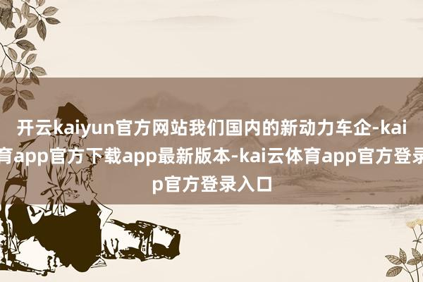 开云kaiyun官方网站我们国内的新动力车企-kai云体育app官方下载app最新版本-kai云体育app官方登录入口