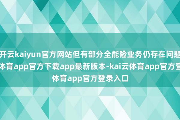 开云kaiyun官方网站但有部分全能险业务仍存在问题-kai云体育app官方下载app最新版本-kai云体育app官方登录入口