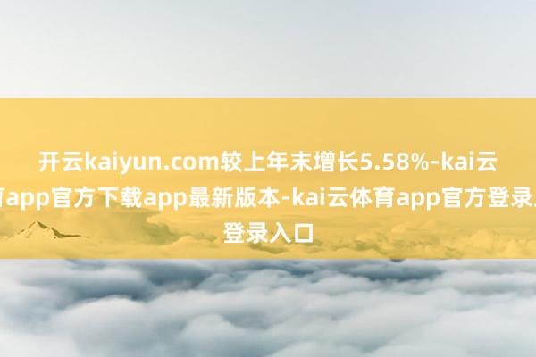 开云kaiyun.com较上年末增长5.58%-kai云体育app官方下载app最新版本-kai云体育app官方登录入口