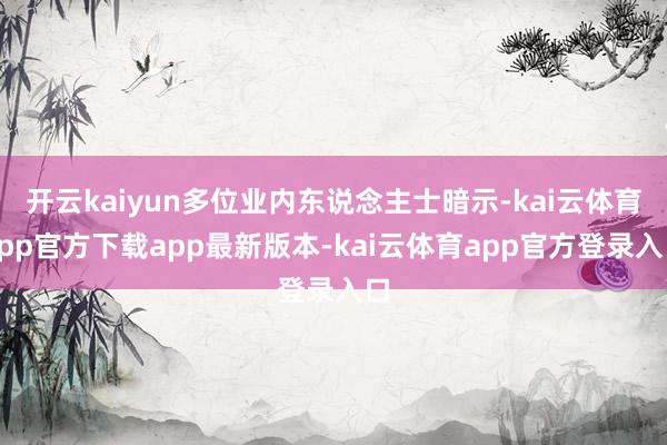 开云kaiyun多位业内东说念主士暗示-kai云体育app官方下载app最新版本-kai云体育app官方登录入口