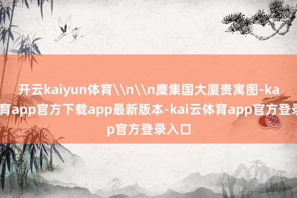 开云kaiyun体育\n\n麇集国大厦贵寓图-kai云体育app官方下载app最新版本-kai云体育app官方登录入口