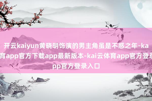 开云kaiyun黄晓明饰演的男主角虽是不惑之年-kai云体育app官方下载app最新版本-kai云体育app官方登录入口