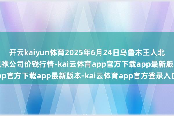 开云kaiyun体育2025年6月24日乌鲁木王人北园春果业目标科罚有限包袱公司价钱行情-kai云体育app官方下载app最新版本-kai云体育app官方登录入口