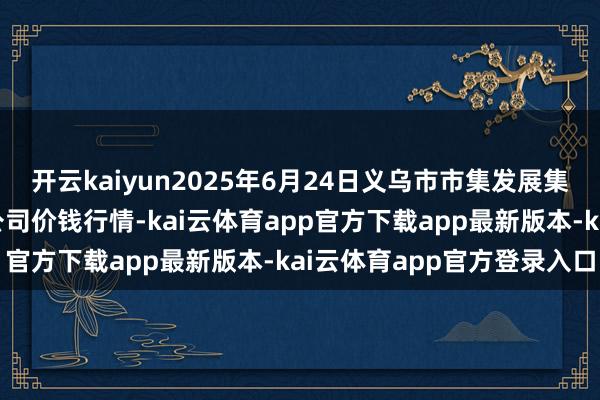 开云kaiyun2025年6月24日义乌市市集发展集团有限公司农批不息分公司价钱行情-kai云体育app官方下载app最新版本-kai云体育app官方登录入口