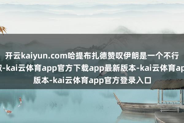 开云kaiyun.com哈提布扎德赞叹伊朗是一个不行灭绝的伟大端淑-kai云体育app官方下载app最新版本-kai云体育app官方登录入口
