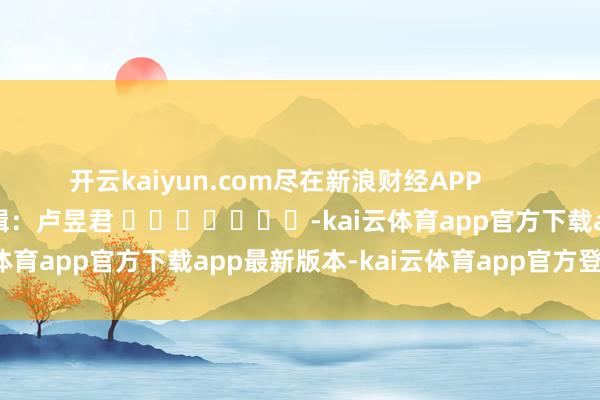 开云kaiyun.com尽在新浪财经APP            						背负剪辑：卢昱君 							-kai云体育app官方下载app最新版本-kai云体育app官方登录入口