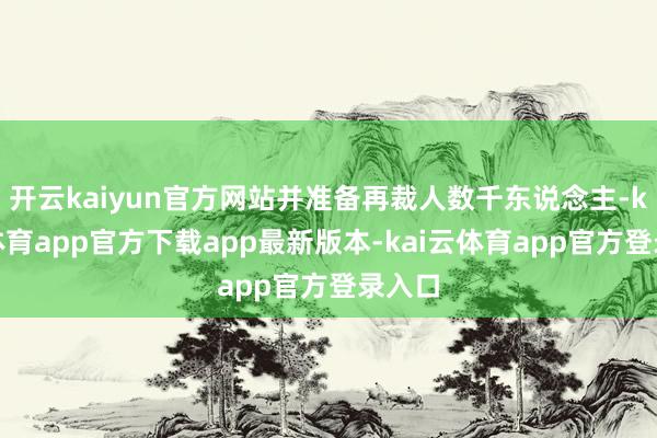 开云kaiyun官方网站并准备再裁人数千东说念主-kai云体育app官方下载app最新版本-kai云体育app官方登录入口
