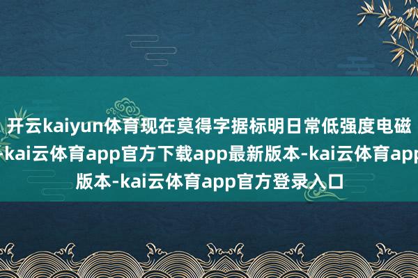 开云kaiyun体育现在莫得字据标明日常低强度电磁波会影响健康-kai云体育app官方下载app最新版本-kai云体育app官方登录入口