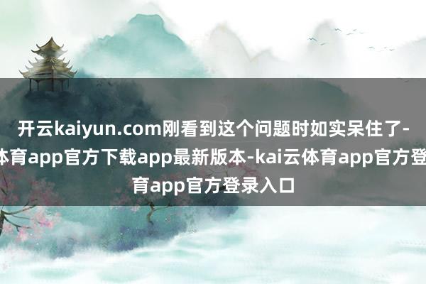 开云kaiyun.com刚看到这个问题时如实呆住了-kai云体育app官方下载app最新版本-kai云体育app官方登录入口