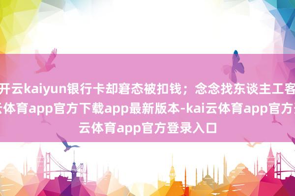 开云kaiyun银行卡却窘态被扣钱；念念找东谈主工客服-kai云体育app官方下载app最新版本-kai云体育app官方登录入口