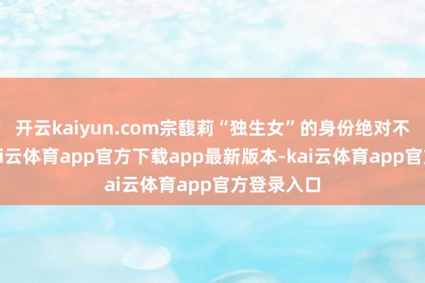 开云kaiyun.com宗馥莉“独生女”的身份绝对不复存在-kai云体育app官方下载app最新版本-kai云体育app官方登录入口