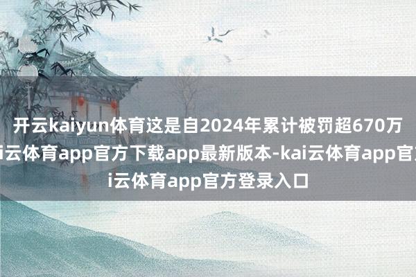 开云kaiyun体育这是自2024年累计被罚超670万元之后-kai云体育app官方下载app最新版本-kai云体育app官方登录入口