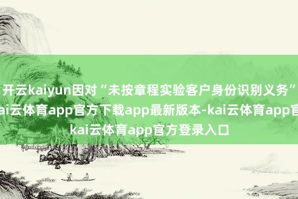 开云kaiyun因对“未按章程实验客户身份识别义务”负有包袱-kai云体育app官方下载app最新版本-kai云体育app官方登录入口