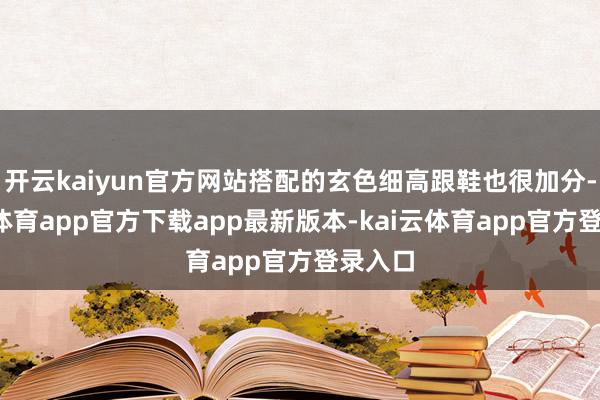 开云kaiyun官方网站搭配的玄色细高跟鞋也很加分-kai云体育app官方下载app最新版本-kai云体育app官方登录入口