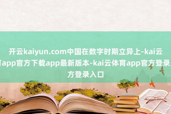 开云kaiyun.com中国在数字时期立异上-kai云体育app官方下载app最新版本-kai云体育app官方登录入口