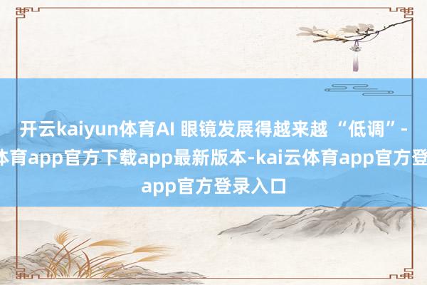 开云kaiyun体育AI 眼镜发展得越来越 “低调”-kai云体育app官方下载app最新版本-kai云体育app官方登录入口