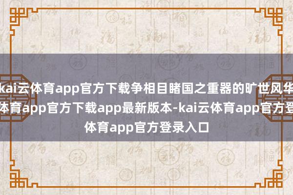 kai云体育app官方下载争相目睹国之重器的旷世风华-kai云体育app官方下载app最新版本-kai云体育app官方登录入口