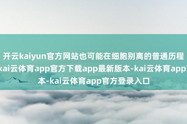 开云kaiyun官方网站也可能在细胞别离的普通历程中有时发生-kai云体育app官方下载app最新版本-kai云体育app官方登录入口