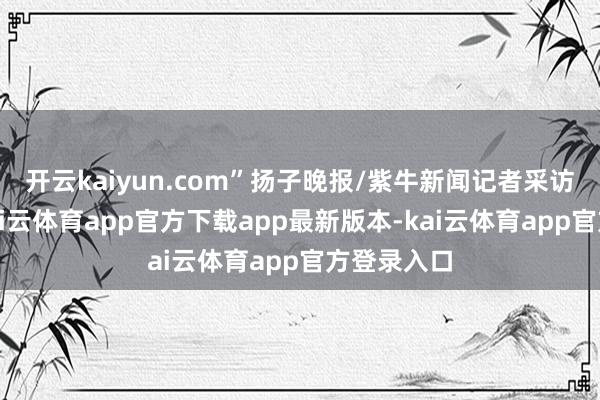 开云kaiyun.com”扬子晚报/紫牛新闻记者采访了解到-kai云体育app官方下载app最新版本-kai云体育app官方登录入口
