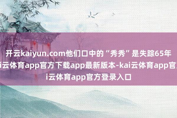 开云kaiyun.com他们口中的“秀秀”是失踪65年的大姐-kai云体育app官方下载app最新版本-kai云体育app官方登录入口
