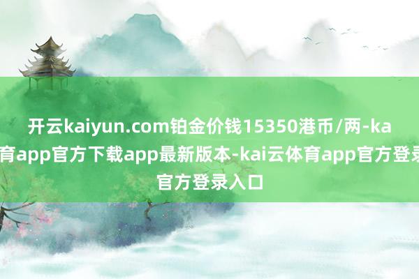 开云kaiyun.com铂金价钱15350港币/两-kai云体育app官方下载app最新版本-kai云体育app官方登录入口