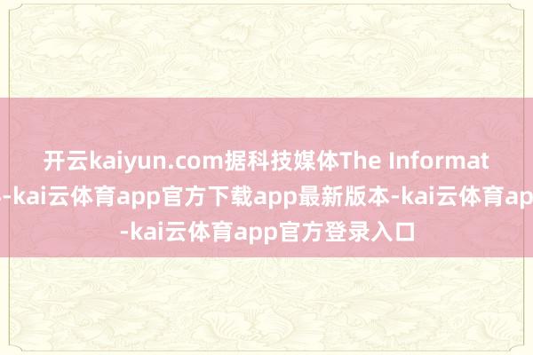 开云kaiyun.com据科技媒体The Information此前的爆料-kai云体育app官方下载app最新版本-kai云体育app官方登录入口